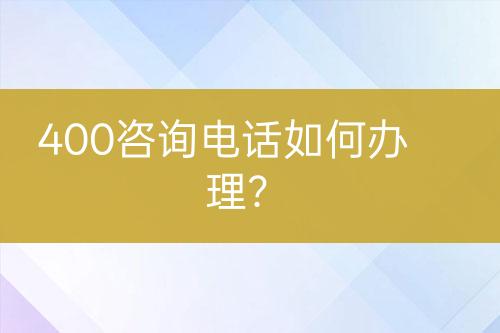 400咨詢電話如何辦理？