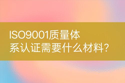 ISO9001質(zhì)量體系認(rèn)證需要什么材料？