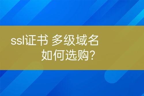 ssl證書(shū) 多級(jí)域名如何選購(gòu)？